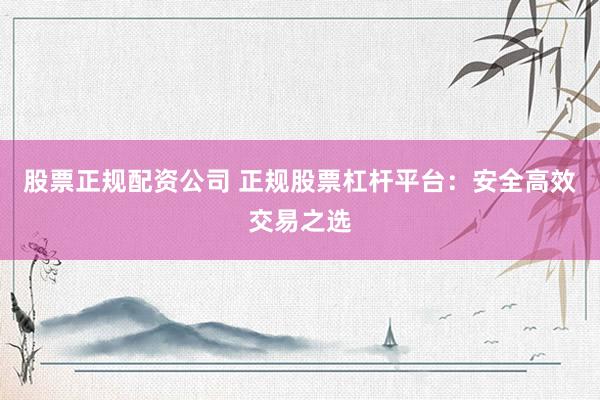 股票正规配资公司 正规股票杠杆平台：安全高效交易之选