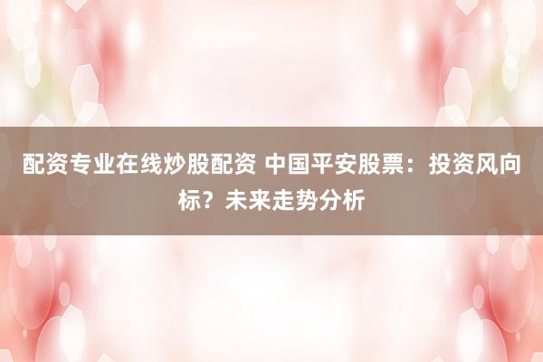 配资专业在线炒股配资 中国平安股票：投资风向标？未来走势分析