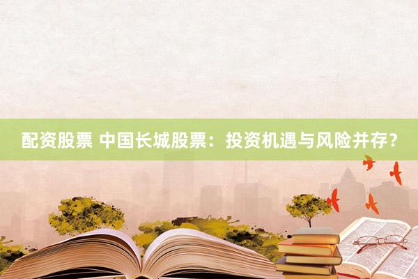 配资股票 中国长城股票：投资机遇与风险并存？