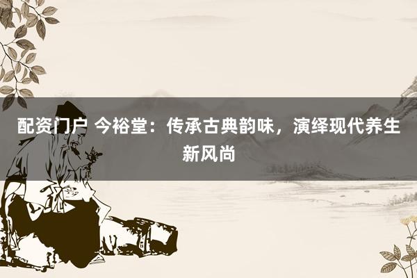 配资门户 今裕堂：传承古典韵味，演绎现代养生新风尚