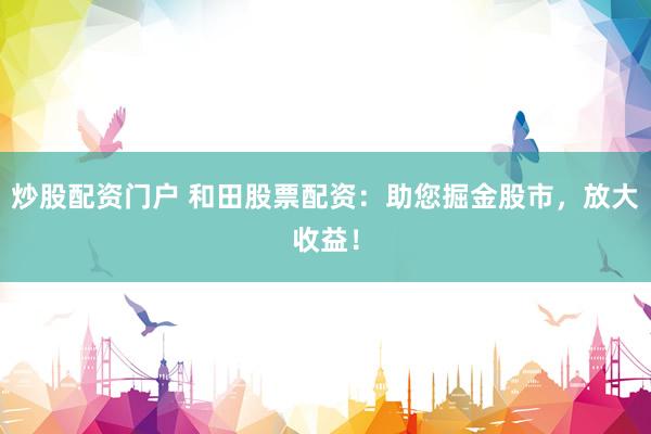 炒股配资门户 和田股票配资：助您掘金股市，放大收益！