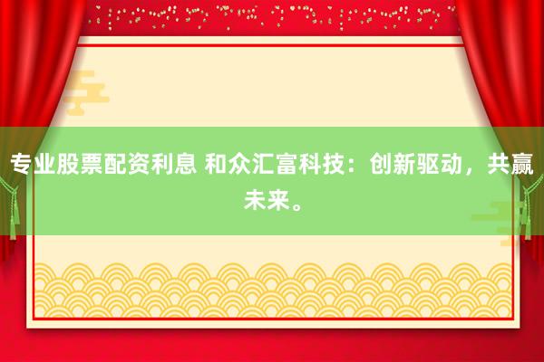 专业股票配资利息 和众汇富科技：创新驱动，共赢未来。