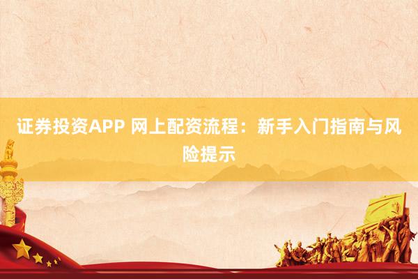 证券投资APP 网上配资流程：新手入门指南与风险提示