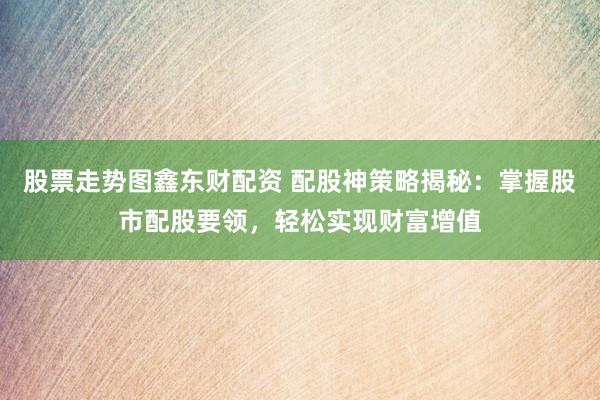 股票走势图鑫东财配资 配股神策略揭秘：掌握股市配股要领，轻松实现财富增值