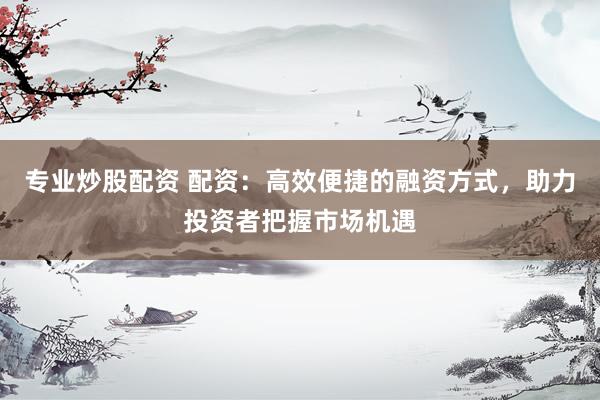 专业炒股配资 配资：高效便捷的融资方式，助力投资者把握市场机遇