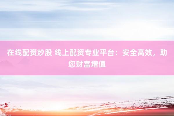在线配资炒股 线上配资专业平台：安全高效，助您财富增值
