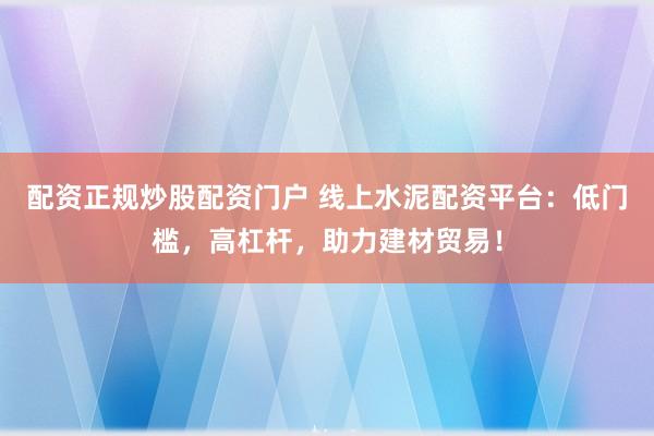 配资正规炒股配资门户 线上水泥配资平台：低门槛，高杠杆，助力建材贸易！