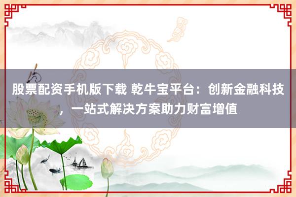 股票配资手机版下载 乾牛宝平台：创新金融科技，一站式解决方案助力财富增值