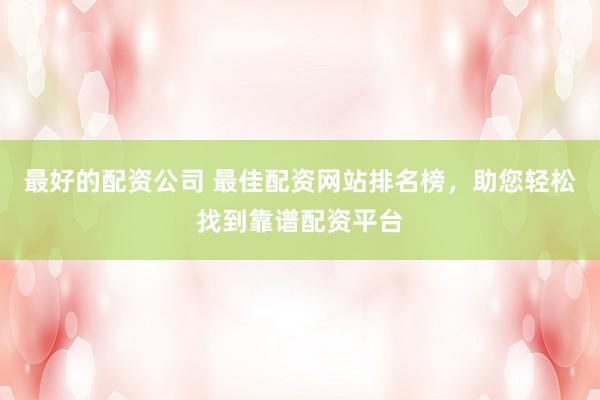 最好的配资公司 最佳配资网站排名榜，助您轻松找到靠谱配资平台