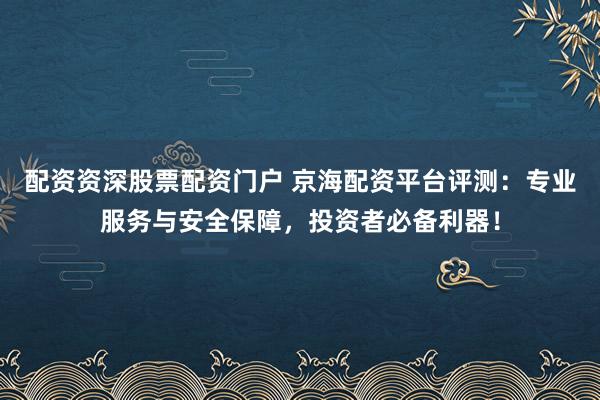 配资资深股票配资门户 京海配资平台评测：专业服务与安全保障，投资者必备利器！