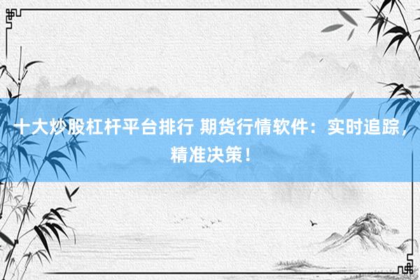 十大炒股杠杆平台排行 期货行情软件：实时追踪，精准决策！