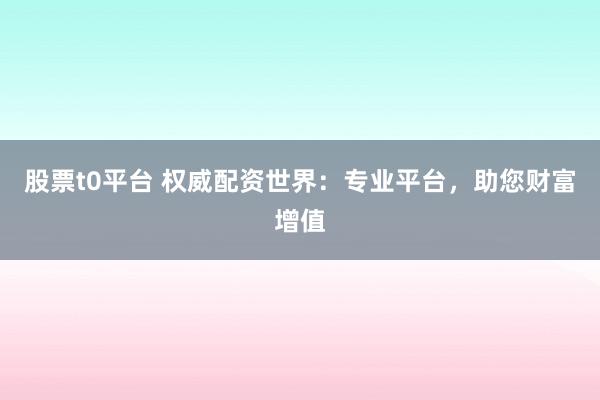 股票t0平台 权威配资世界：专业平台，助您财富增值