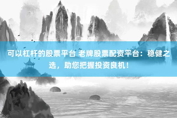可以杠杆的股票平台 老牌股票配资平台：稳健之选，助您把握投资良机！