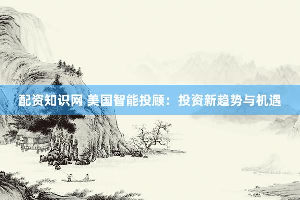 配资知识网 美国智能投顾：投资新趋势与机遇