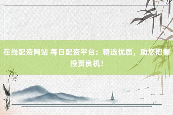 在线配资网站 每日配资平台：精选优质，助您把握投资良机！
