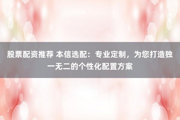 股票配资推荐 本信选配：专业定制，为您打造独一无二的个性化配置方案