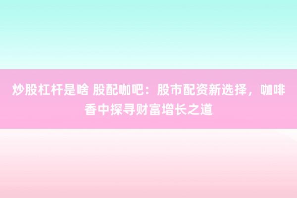 炒股杠杆是啥 股配咖吧：股市配资新选择，咖啡香中探寻财富增长之道