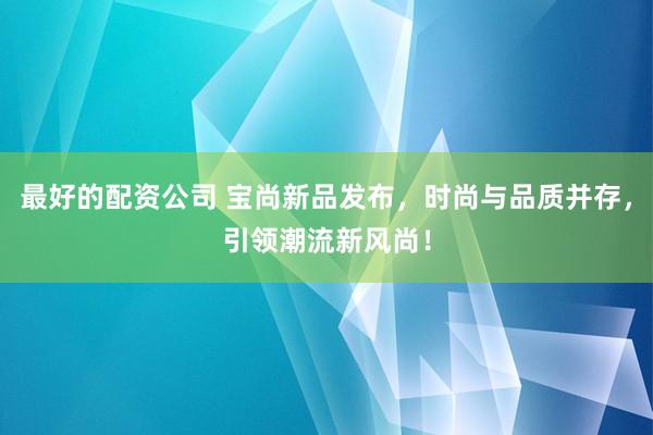 最好的配资公司 宝尚新品发布，时尚与品质并存，引领潮流新风尚！