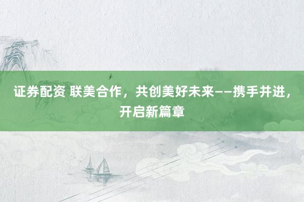 证券配资 联美合作，共创美好未来——携手并进，开启新篇章