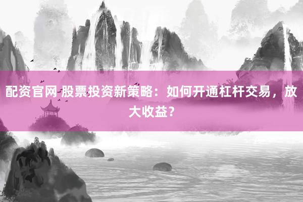 配资官网 股票投资新策略：如何开通杠杆交易，放大收益？