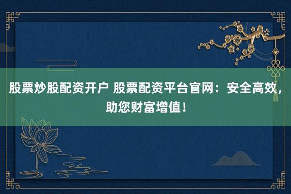 股票炒股配资开户 股票配资平台官网：安全高效，助您财富增值！