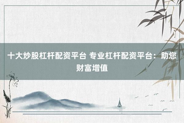 十大炒股杠杆配资平台 专业杠杆配资平台：助您财富增值