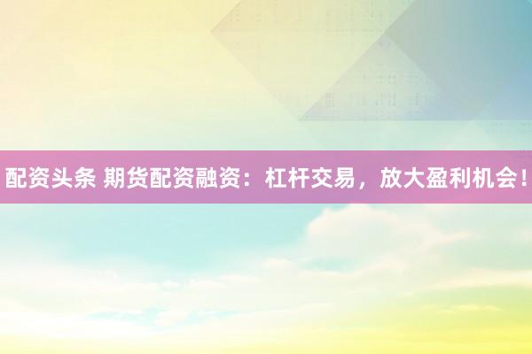 配资头条 期货配资融资：杠杆交易，放大盈利机会！
