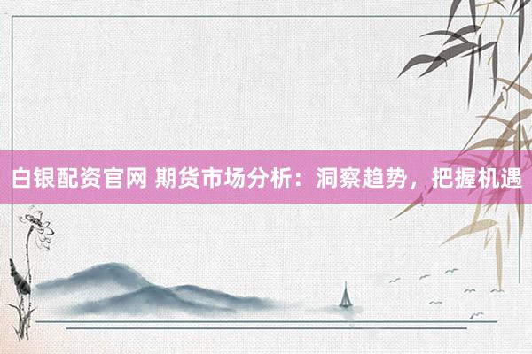 白银配资官网 期货市场分析：洞察趋势，把握机遇