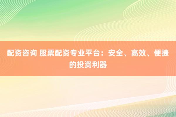 配资咨询 股票配资专业平台：安全、高效、便捷的投资利器