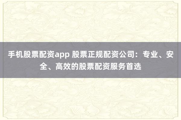 手机股票配资app 股票正规配资公司：专业、安全、高效的股票配资服务首选