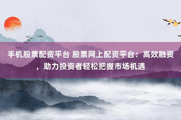 手机股票配资平台 股票网上配资平台：高效融资，助力投资者轻松把握市场机遇