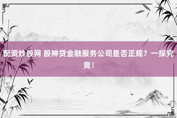 配资炒股网 股神贷金融服务公司是否正规？一探究竟！