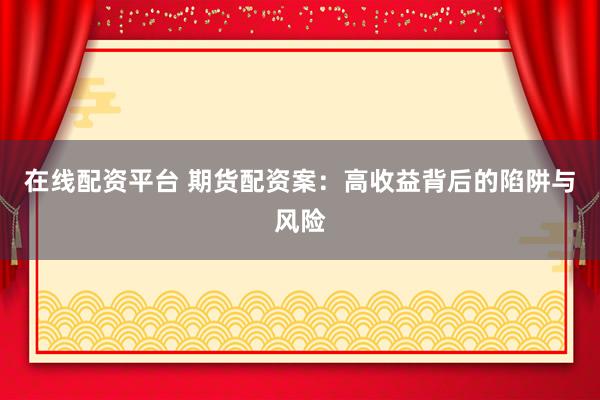 在线配资平台 期货配资案：高收益背后的陷阱与风险