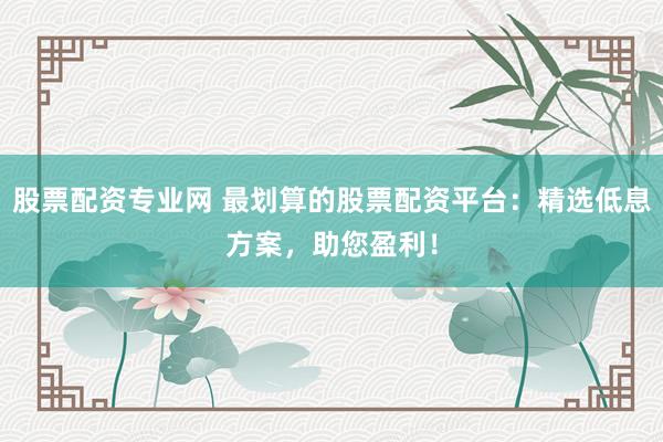 股票配资专业网 最划算的股票配资平台：精选低息方案，助您盈利！