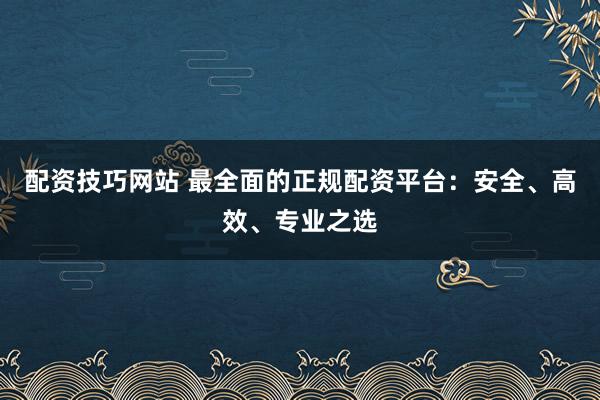 配资技巧网站 最全面的正规配资平台：安全、高效、专业之选