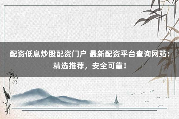 配资低息炒股配资门户 最新配资平台查询网站：精选推荐，安全可靠！
