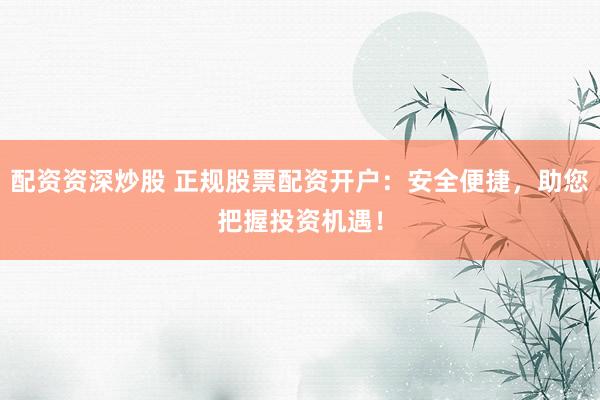 配资资深炒股 正规股票配资开户：安全便捷，助您把握投资机遇！