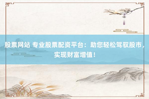 股票网站 专业股票配资平台：助您轻松驾驭股市，实现财富增值！
