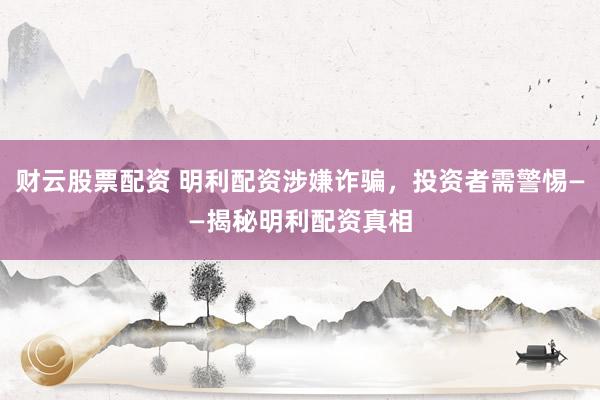 财云股票配资 明利配资涉嫌诈骗，投资者需警惕——揭秘明利配资真相