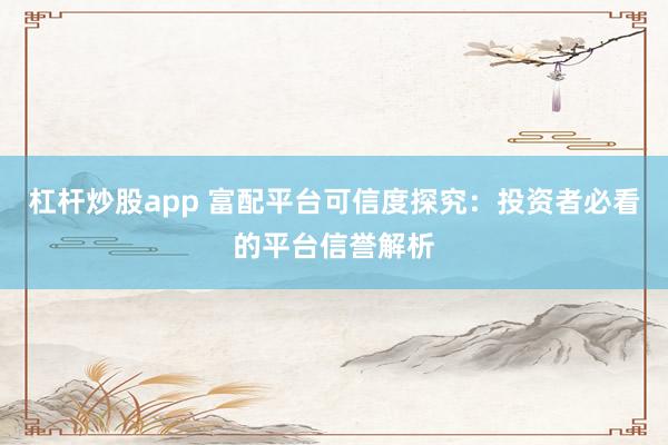 杠杆炒股app 富配平台可信度探究：投资者必看的平台信誉解析
