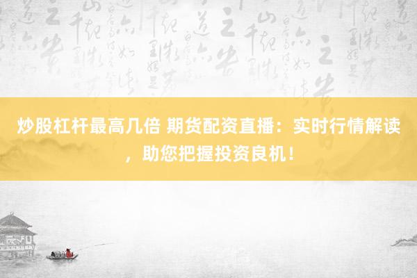 炒股杠杆最高几倍 期货配资直播：实时行情解读，助您把握投资良机！
