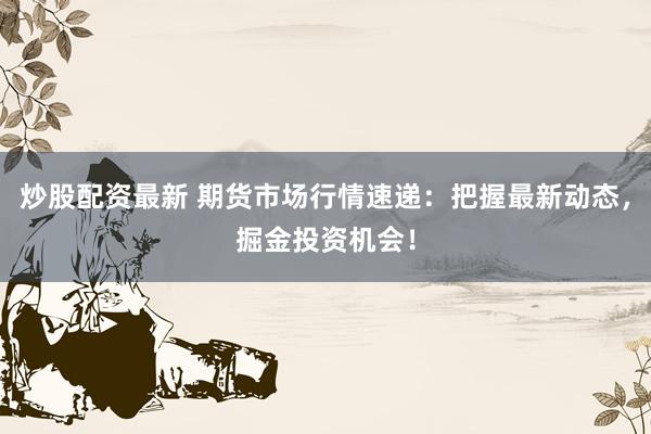 炒股配资最新 期货市场行情速递：把握最新动态，掘金投资机会！
