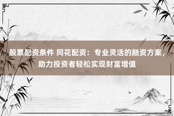 股票配资条件 同花配资：专业灵活的融资方案，助力投资者轻松实现财富增值