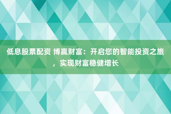 低息股票配资 博赢财富：开启您的智能投资之旅，实现财富稳健增长