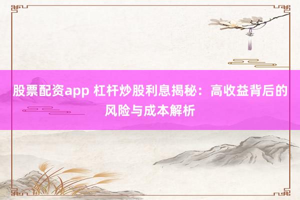 股票配资app 杠杆炒股利息揭秘：高收益背后的风险与成本解析