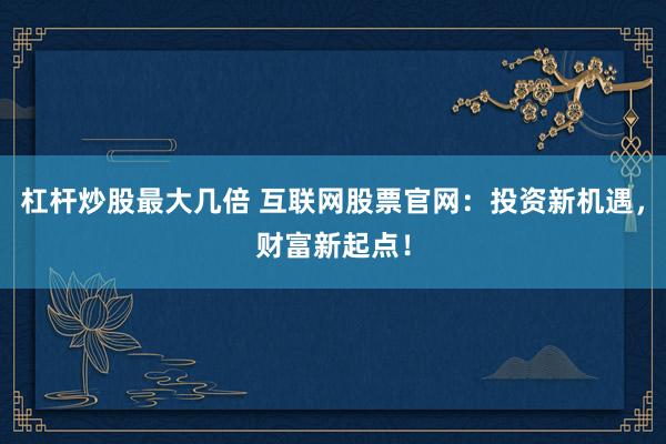 杠杆炒股最大几倍 互联网股票官网：投资新机遇，财富新起点！