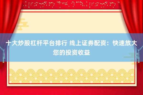 十大炒股杠杆平台排行 线上证券配资：快速放大您的投资收益