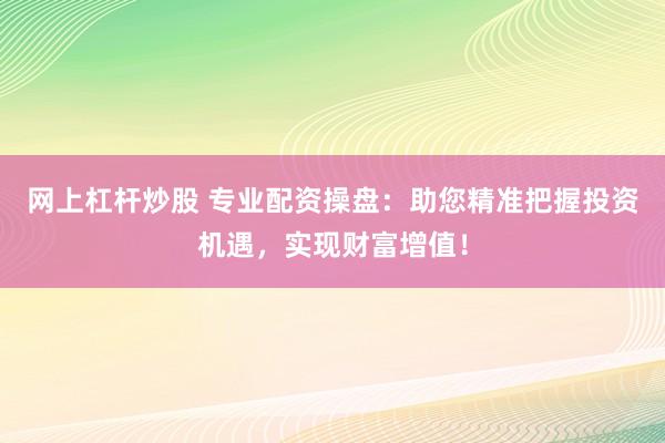 网上杠杆炒股 专业配资操盘：助您精准把握投资机遇，实现财富增值！