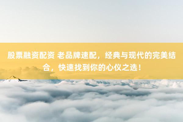 股票融资配资 老品牌速配，经典与现代的完美结合，快速找到你的心仪之选！