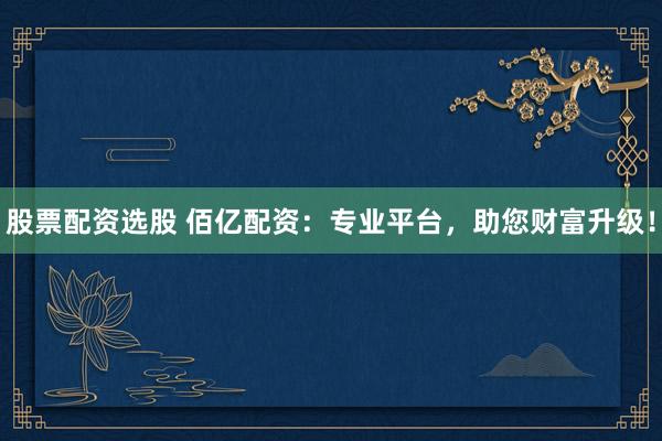 股票配资选股 佰亿配资：专业平台，助您财富升级！